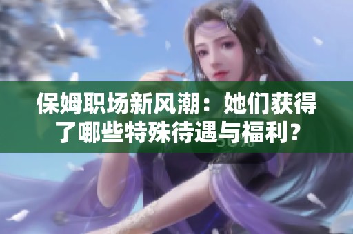 保姆职场新风潮：她们获得了哪些特殊待遇与福利？