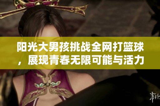 阳光大男孩挑战全网打篮球，展现青春无限可能与活力十足的魅力