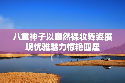 八重神子以自然裸妆舞姿展现优雅魅力惊艳四座
