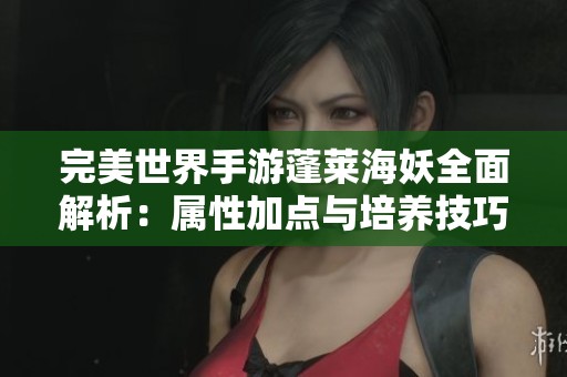完美世界手游蓬莱海妖全面解析：属性加点与培养技巧全指南