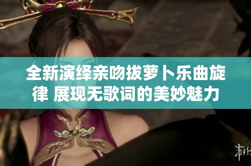 全新演绎亲吻拔萝卜乐曲旋律 展现无歌词的美妙魅力