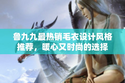 鲁九九最热销毛衣设计风格推荐，暖心又时尚的选择