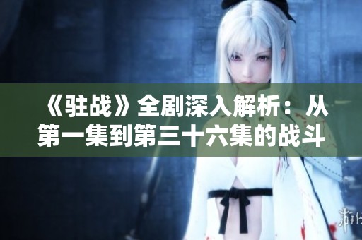 《驻战》全剧深入解析：从第一集到第三十六集的战斗与情感交织