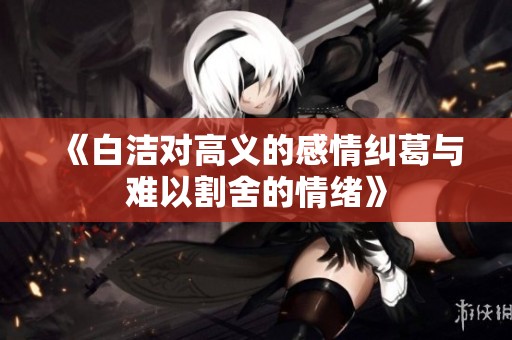 《白洁对高义的感情纠葛与难以割舍的情绪》