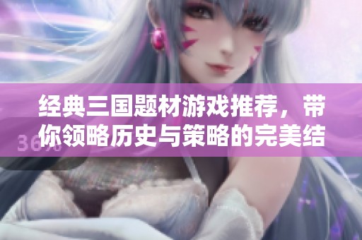 经典三国题材游戏推荐，带你领略历史与策略的完美结合