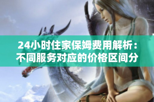 24小时住家保姆费用解析：不同服务对应的价格区间分析