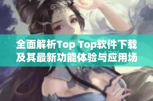 全面解析Top Top软件下载及其最新功能体验与应用场景