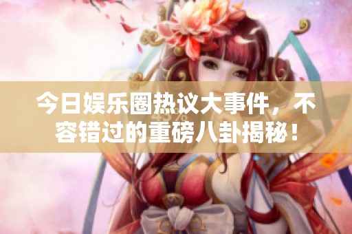 今日娱乐圈热议大事件，不容错过的重磅八卦揭秘！