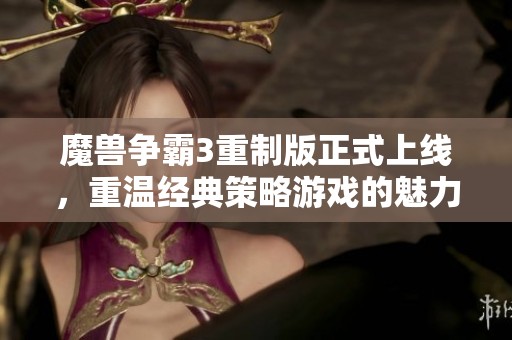 魔兽争霸3重制版正式上线，重温经典策略游戏的魅力与激情