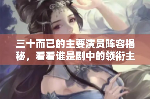 三十而已的主要演员阵容揭秘，看看谁是剧中的领衔主演