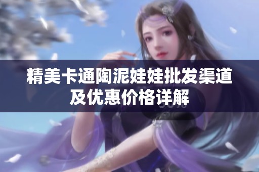 精美卡通陶泥娃娃批发渠道及优惠价格详解