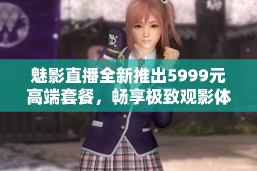 魅影直播全新推出5999元高端套餐，畅享极致观影体验