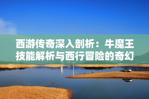 西游传奇深入剖析：牛魔王技能解析与西行冒险的奇幻旅程