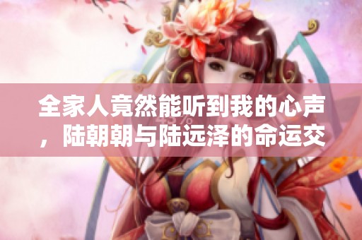 全家人竟然能听到我的心声，陆朝朝与陆远泽的命运交织之旅