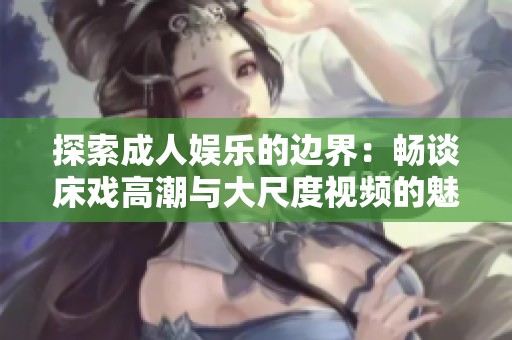 探索成人娱乐的边界：畅谈床戏高潮与大尺度视频的魅力