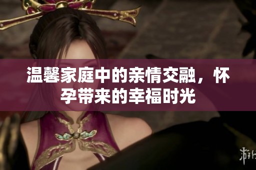 温馨家庭中的亲情交融，怀孕带来的幸福时光