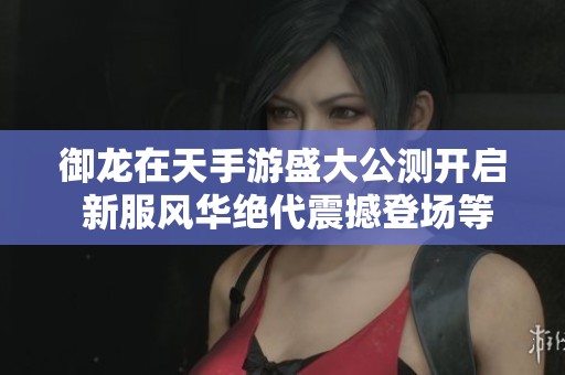 御龙在天手游盛大公测开启 新服风华绝代震撼登场等你体验