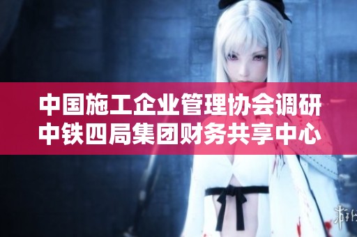 中国施工企业管理协会调研中铁四局集团财务共享中心发展情况