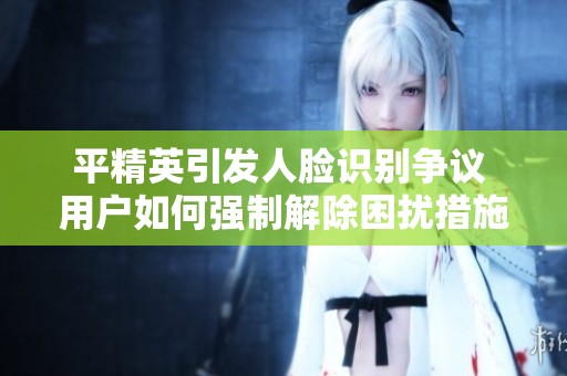 平精英引发人脸识别争议 用户如何强制解除困扰措施