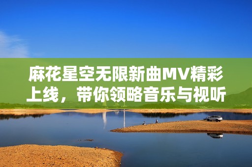 麻花星空无限新曲MV精彩上线，带你领略音乐与视听的双重盛宴