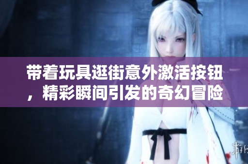 带着玩具逛街意外激活按钮，精彩瞬间引发的奇幻冒险