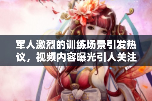 军人激烈的训练场景引发热议，视频内容曝光引人关注