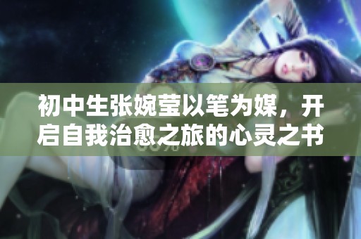 初中生张婉莹以笔为媒，开启自我治愈之旅的心灵之书