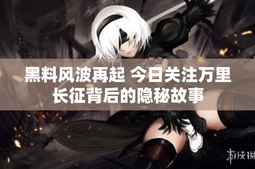 黑料风波再起 今日关注万里长征背后的隐秘故事