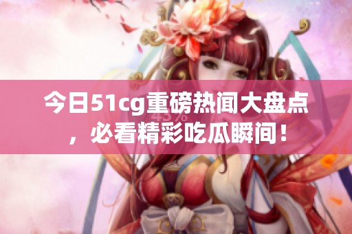 今日51cg重磅热闻大盘点，必看精彩吃瓜瞬间！