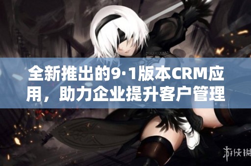 全新推出的9·1版本CRM应用，助力企业提升客户管理效率