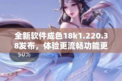 全新软件成色18k1.220.38发布，体验更流畅功能更强大