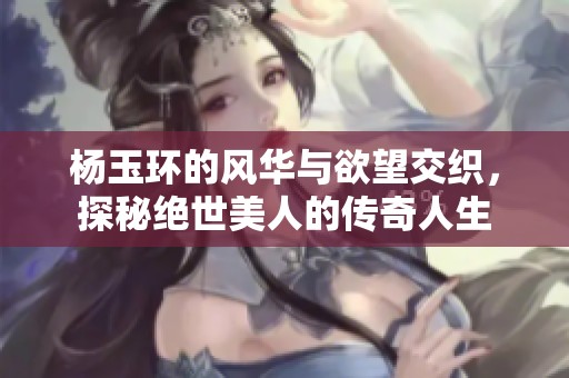 杨玉环的风华与欲望交织，探秘绝世美人的传奇人生
