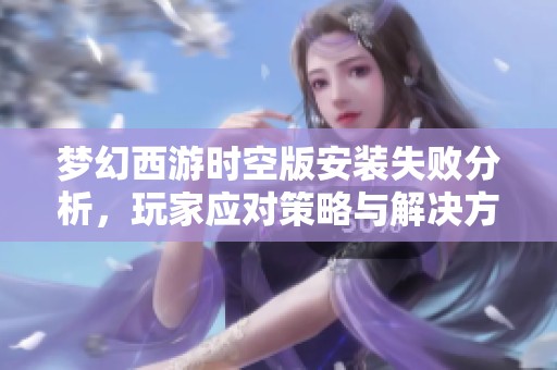 梦幻西游时空版安装失败分析，玩家应对策略与解决方法分享