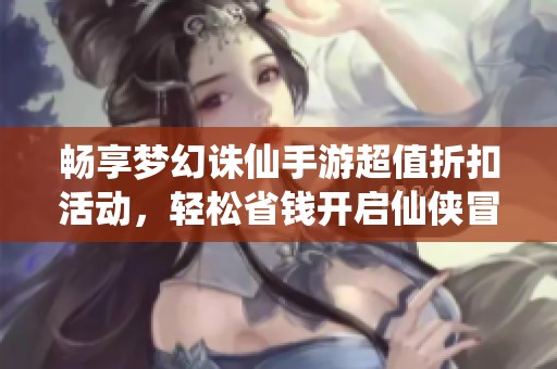 畅享梦幻诛仙手游超值折扣活动，轻松省钱开启仙侠冒险之旅