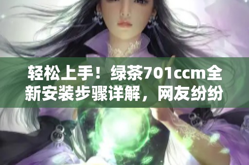 轻松上手！绿茶701ccm全新安装步骤详解，网友纷纷称赞简单易懂