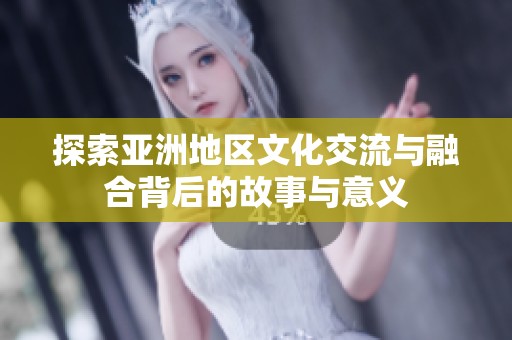 探索亚洲地区文化交流与融合背后的故事与意义