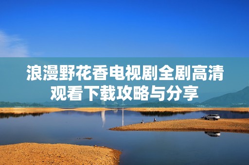 浪漫野花香电视剧全剧高清观看下载攻略与分享
