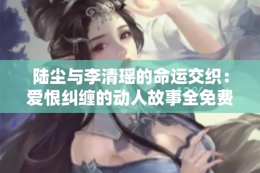 陆尘与李清瑶的命运交织：爱恨纠缠的动人故事全免费阅读