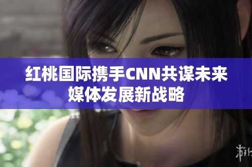 红桃国际携手CNN共谋未来媒体发展新战略