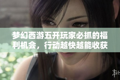 梦幻西游五开玩家必抓的福利机会，行动越快越能收获更多奖励！
