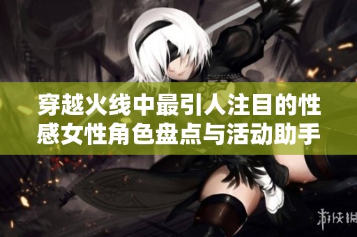 穿越火线中最引人注目的性感女性角色盘点与活动助手推荐