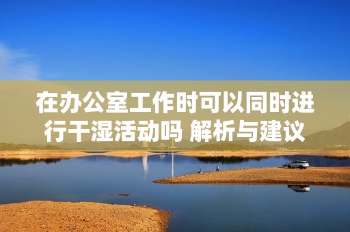 在办公室工作时可以同时进行干湿活动吗 解析与建议