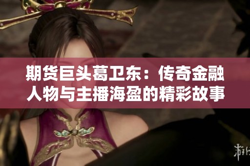 期货巨头葛卫东：传奇金融人物与主播海盈的精彩故事