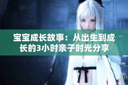 宝宝成长故事：从出生到成长的3小时亲子时光分享
