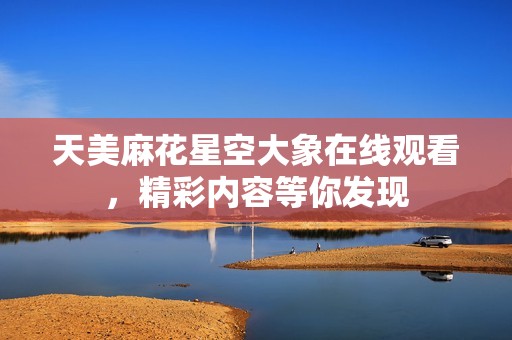 天美麻花星空大象在线观看，精彩内容等你发现