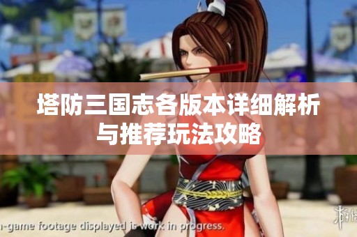 塔防三国志各版本详细解析与推荐玩法攻略