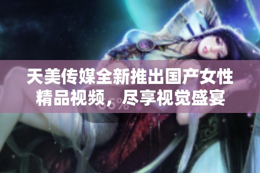 天美传媒全新推出国产女性精品视频，尽享视觉盛宴