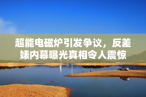 超能电磁炉引发争议，反差婊内幕曝光真相令人震惊