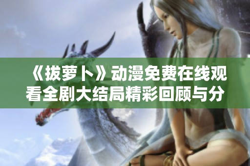 《拔萝卜》动漫免费在线观看全剧大结局精彩回顾与分析