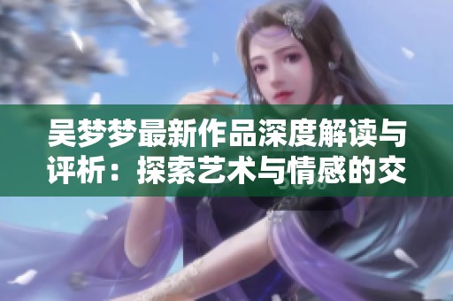 吴梦梦最新作品深度解读与评析：探索艺术与情感的交融